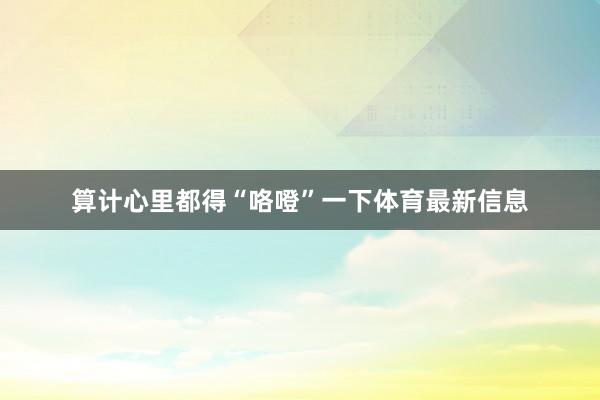 算计心里都得“咯噔”一下体育最新信息