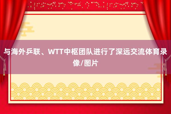 与海外乒联、WTT中枢团队进行了深远交流体育录像/图片
