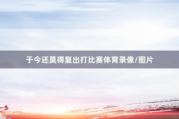 于今还莫得复出打比赛体育录像/图片
