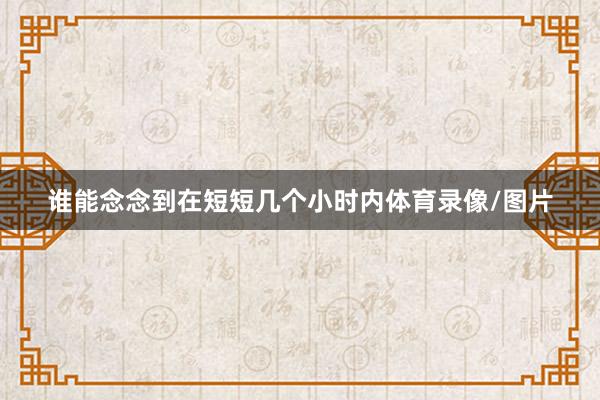谁能念念到在短短几个小时内体育录像/图片