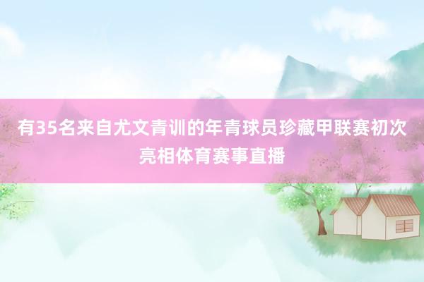 有35名来自尤文青训的年青球员珍藏甲联赛初次亮相体育赛事直播