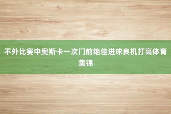 不外比赛中奥斯卡一次门前绝佳进球良机打高体育集锦