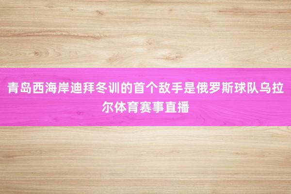 青岛西海岸迪拜冬训的首个敌手是俄罗斯球队乌拉尔体育赛事直播