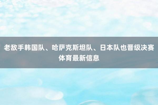 老敌手韩国队、哈萨克斯坦队、日本队也晋级决赛体育最新信息