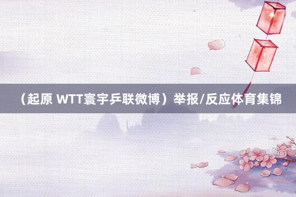 （起原 WTT寰宇乒联微博）举报/反应体育集锦