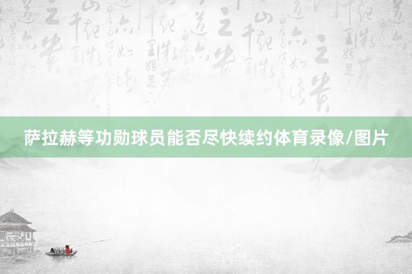 萨拉赫等功勋球员能否尽快续约体育录像/图片