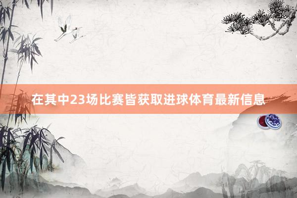在其中23场比赛皆获取进球体育最新信息