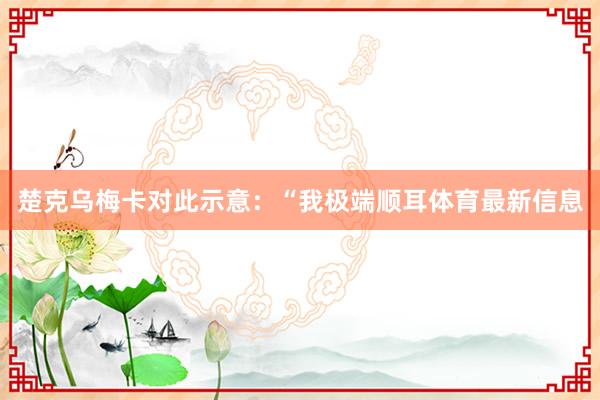 楚克乌梅卡对此示意：“我极端顺耳体育最新信息