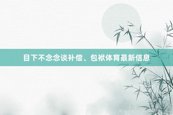 目下不念念谈补偿、包袱体育最新信息