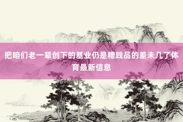 把咱们老一辈创下的基业仍是糟践品的差未几了体育最新信息