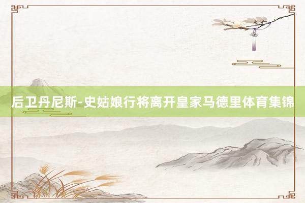 后卫丹尼斯-史姑娘行将离开皇家马德里体育集锦