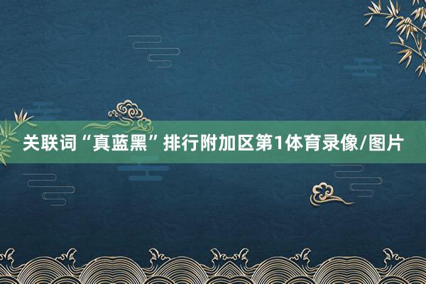 关联词“真蓝黑”排行附加区第1体育录像/图片