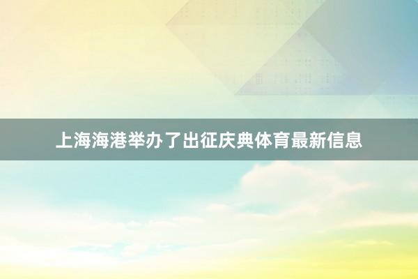 上海海港举办了出征庆典体育最新信息