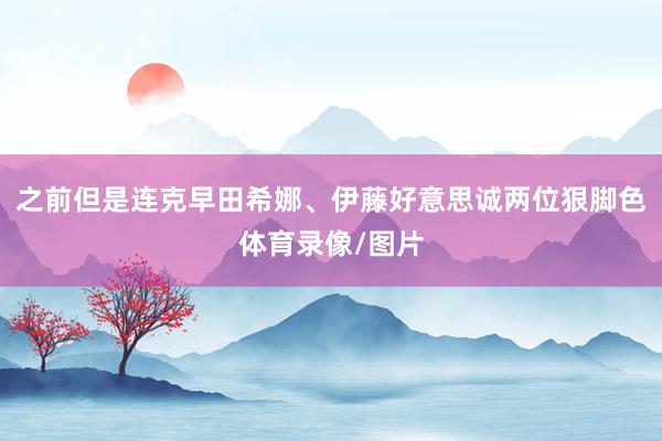 之前但是连克早田希娜、伊藤好意思诚两位狠脚色体育录像/图片
