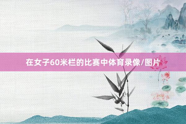 在女子60米栏的比赛中体育录像/图片