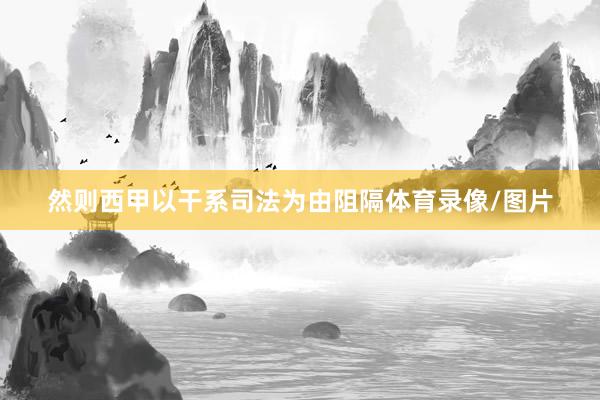 然则西甲以干系司法为由阻隔体育录像/图片