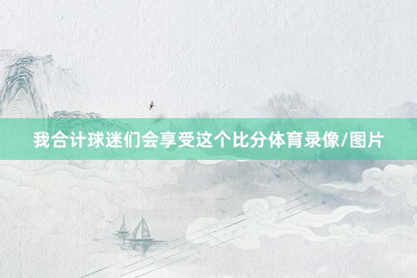 我合计球迷们会享受这个比分体育录像/图片