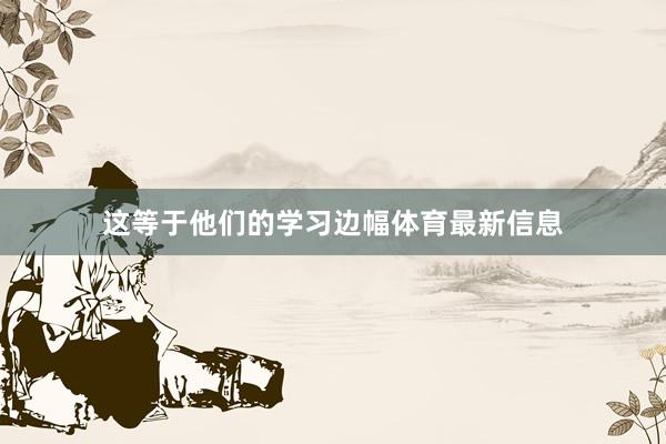 这等于他们的学习边幅体育最新信息