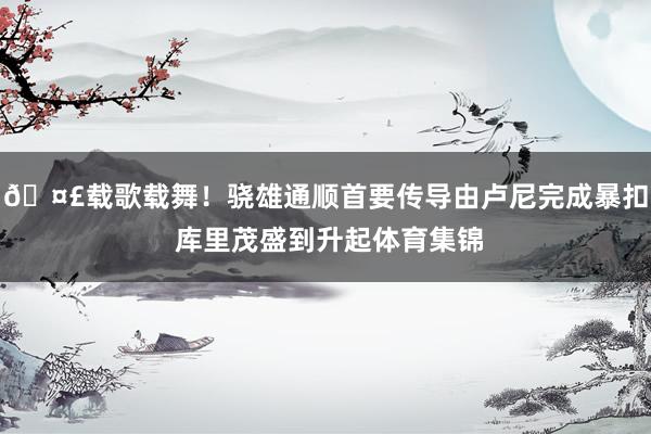 🤣载歌载舞！骁雄通顺首要传导由卢尼完成暴扣 库里茂盛到升起体育集锦