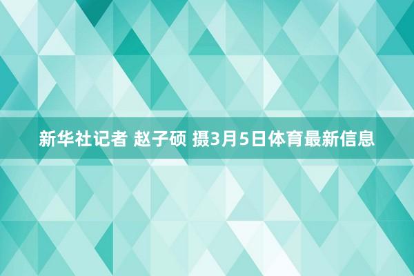 新华社记者 赵子硕 摄3月5日体育最新信息