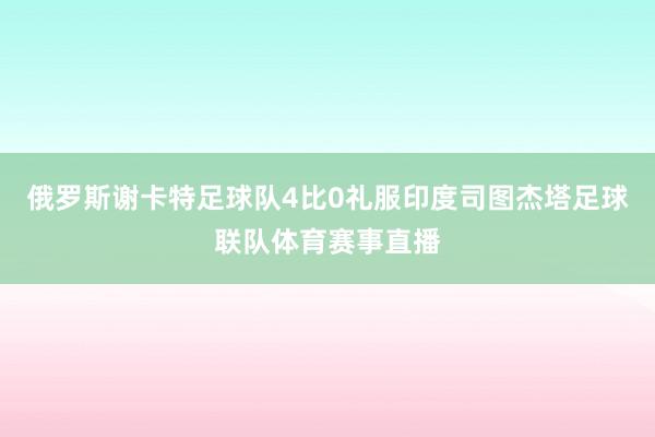 俄罗斯谢卡特足球队4比0礼服印度司图杰塔足球联队体育赛事直播