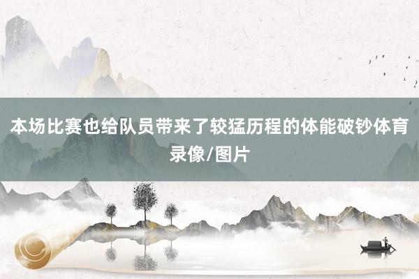 本场比赛也给队员带来了较猛历程的体能破钞体育录像/图片