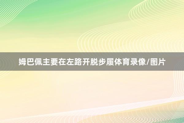 姆巴佩主要在左路开脱步履体育录像/图片