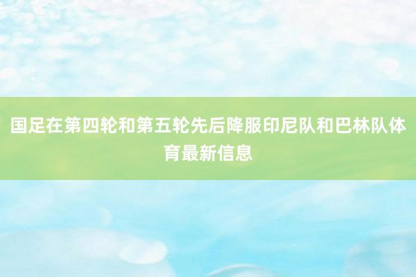 国足在第四轮和第五轮先后降服印尼队和巴林队体育最新信息