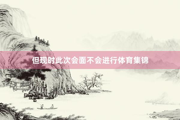 但现时此次会面不会进行体育集锦