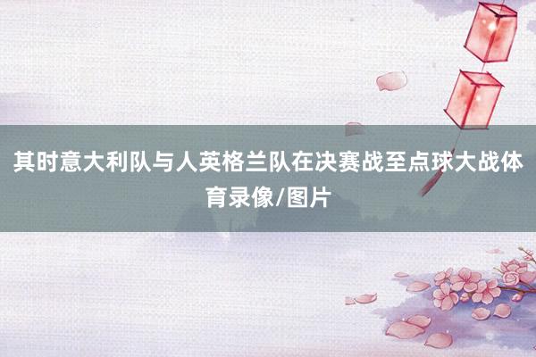 其时意大利队与人英格兰队在决赛战至点球大战体育录像/图片