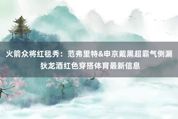 火箭众将红毯秀：范弗里特&申京戴黑超霸气侧漏 狄龙酒红色穿搭体育最新信息