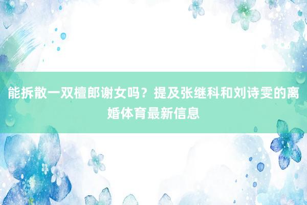 能拆散一双檀郎谢女吗？提及张继科和刘诗雯的离婚体育最新信息
