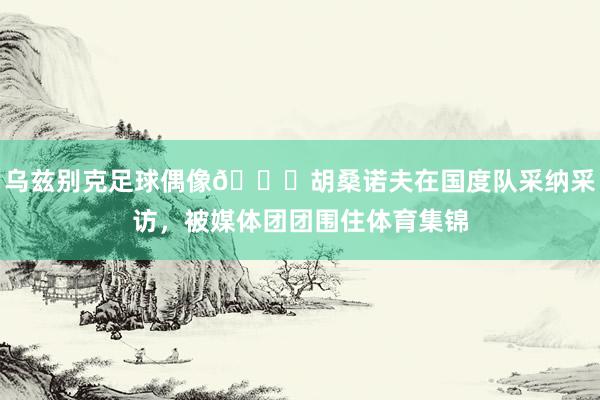 乌兹别克足球偶像🌟胡桑诺夫在国度队采纳采访，被媒体团团围住体育集锦