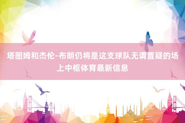 塔图姆和杰伦-布朗仍将是这支球队无谓置疑的场上中枢体育最新信息