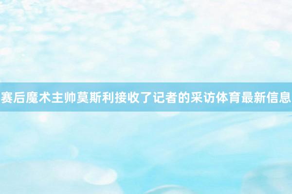 赛后魔术主帅莫斯利接收了记者的采访体育最新信息