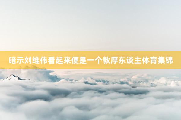 暗示刘维伟看起来便是一个敦厚东谈主体育集锦