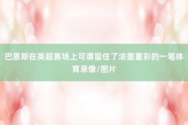 巴恩斯在英超赛场上可谓留住了浓墨重彩的一笔体育录像/图片