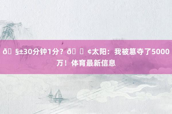 🧱30分钟1分？😢太阳：我被篡夺了5000万！体育最新信息