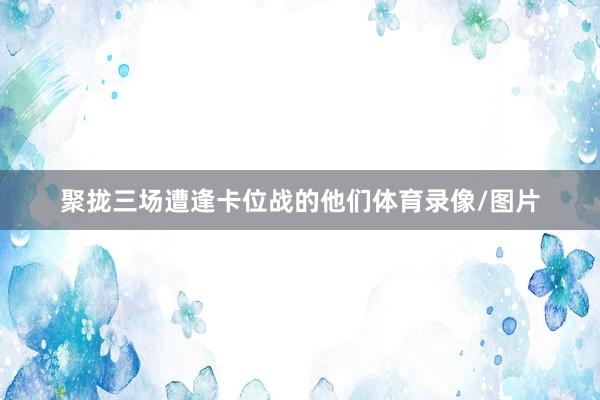 聚拢三场遭逢卡位战的他们体育录像/图片