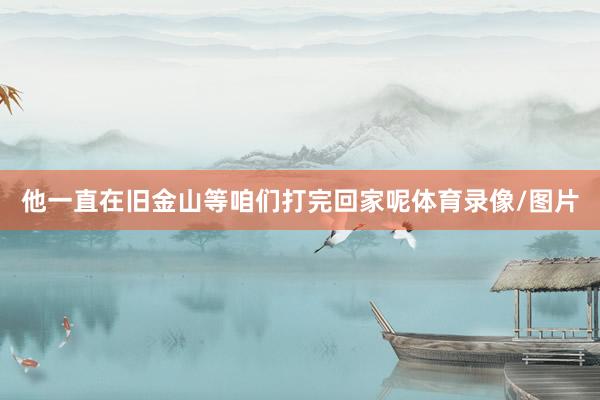 他一直在旧金山等咱们打完回家呢体育录像/图片