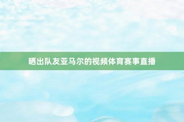 晒出队友亚马尔的视频体育赛事直播