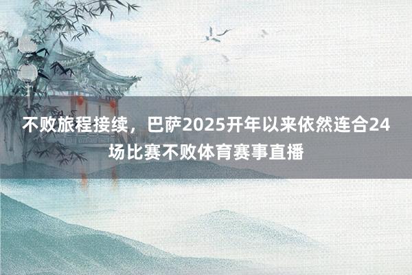 不败旅程接续，巴萨2025开年以来依然连合24场比赛不败体育赛事直播