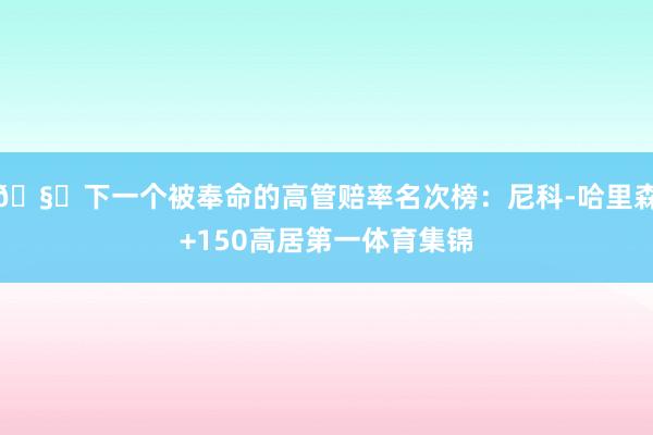 🧐下一个被奉命的高管赔率名次榜：尼科-哈里森+150高居第一体育集锦