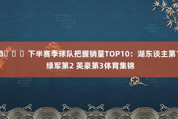 👀下半赛季球队把握销量TOP10：湖东谈主第1 绿军第2 英豪第3体育集锦