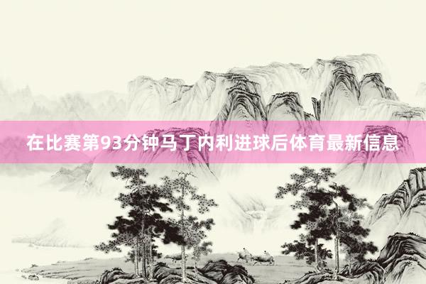 在比赛第93分钟马丁内利进球后体育最新信息