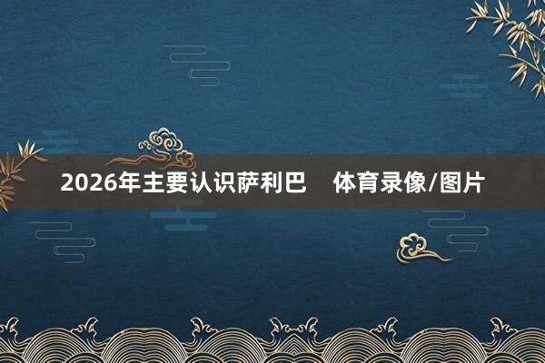 2026年主要认识萨利巴    体育录像/图片