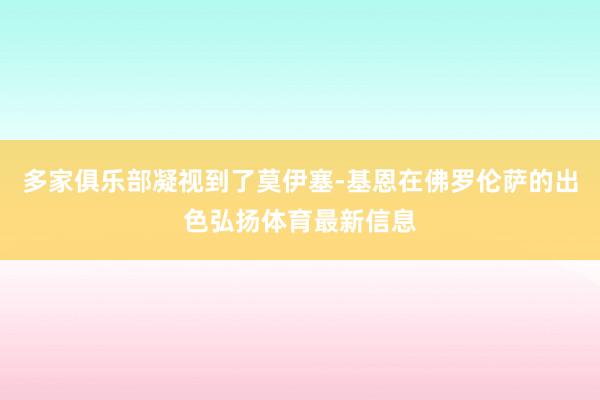 多家俱乐部凝视到了莫伊塞-基恩在佛罗伦萨的出色弘扬体育最新信息