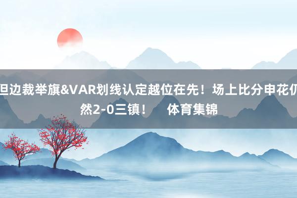 但边裁举旗&VAR划线认定越位在先！场上比分申花仍然2-0三镇！    体育集锦