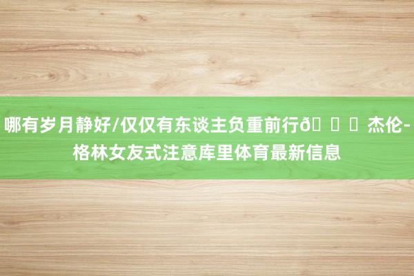 哪有岁月静好/仅仅有东谈主负重前行😂杰伦-格林女友式注意库里体育最新信息