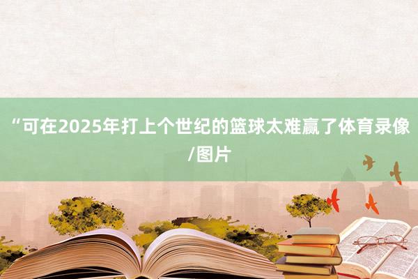 “可在2025年打上个世纪的篮球太难赢了体育录像/图片